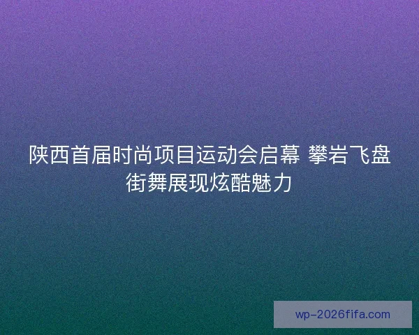 陕西首届时尚项目运动会启幕 攀岩飞盘街舞展现炫酷魅力 陕西首届时尚项目运动会启幕 攀岩飞盘街舞展现炫酷魅力