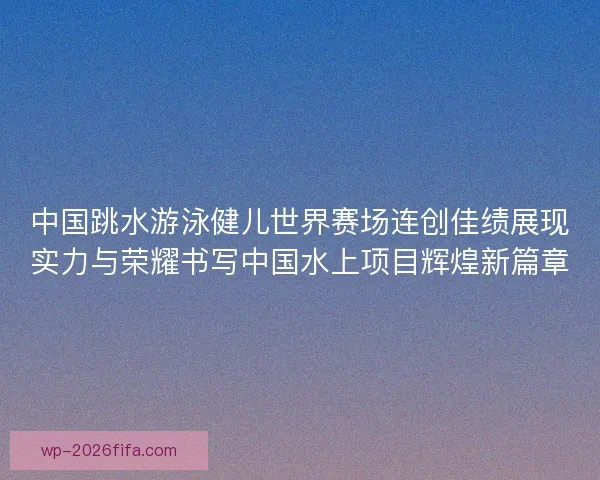 中国跳水游泳健儿世界赛场连创佳绩展现实力与荣耀书写中国水上项目辉煌新篇章