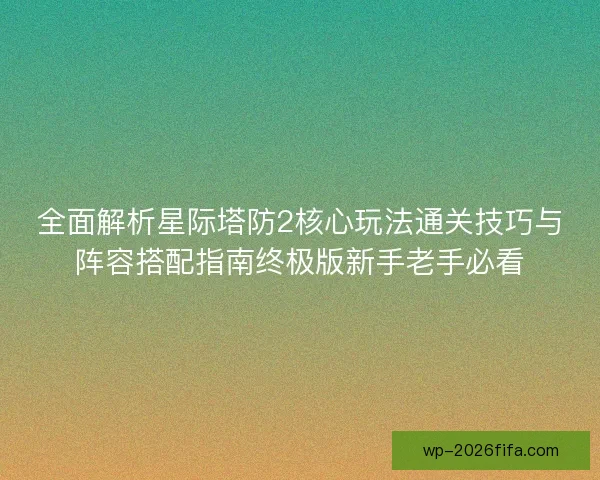 全面解析星际塔防2核心玩法通关技巧与阵容搭配指南终极版新手老手必看