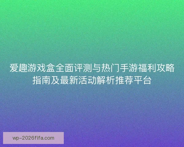 爱趣游戏盒全面评测与热门手游福利攻略指南及最新活动解析推荐平台 爱趣游戏盒全面评测与热门手游福利攻略指南及最新活动解析推荐平台
