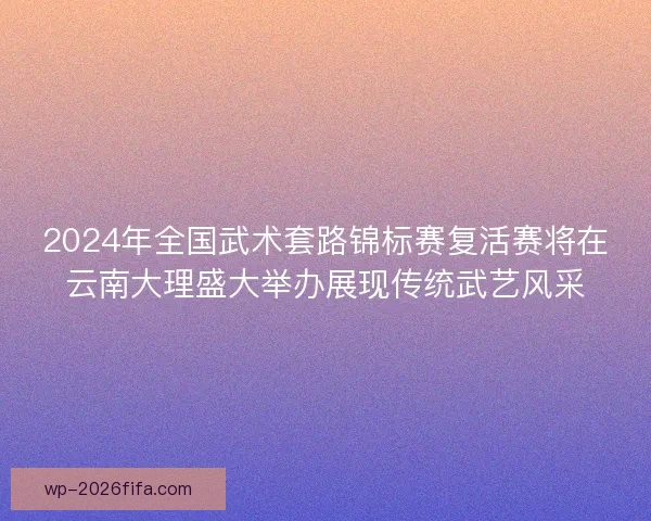 2024年全国武术套路锦标赛复活赛将在云南大理盛大举办展现传统武艺风采