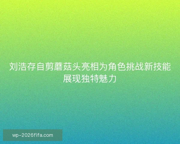 刘浩存自剪蘑菇头亮相为角色挑战新技能展现独特魅力