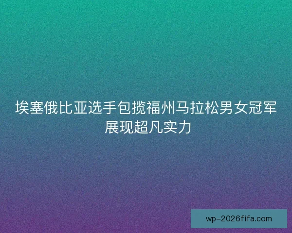 埃塞俄比亚选手包揽福州马拉松男女冠军 展现超凡实力