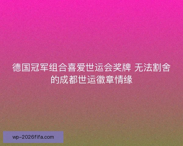 德国冠军组合喜爱世运会奖牌 无法割舍的成都世运徽章情缘
