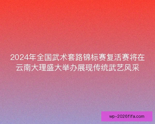 2024年全国武术套路锦标赛复活赛将在云南大理盛大举办展现传统武艺风采