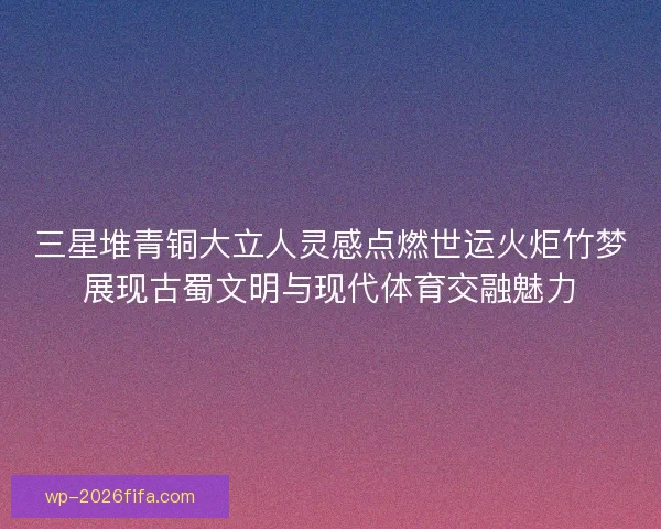 三星堆青铜大立人灵感点燃世运火炬竹梦展现古蜀文明与现代体育交融魅力