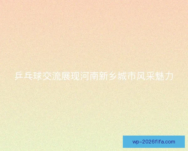 乒乓球交流展现河南新乡城市风采魅力 乒乓球交流展现河南新乡城市风采魅力