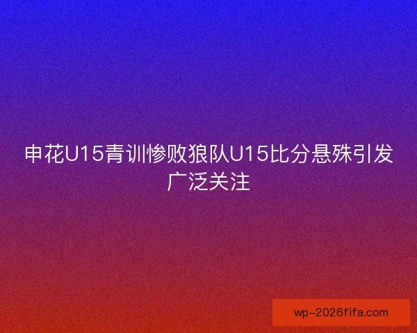 申花U15青训惨败狼队U15比分悬殊引发广泛关注 申花U15青训惨败狼队U15比分悬殊引发广泛关注