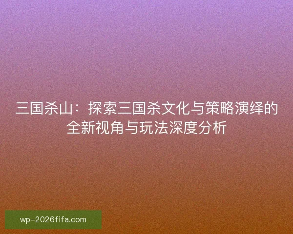 三国杀山:探索三国杀文化与策略演绎的全新视角与玩法深度分析 三国杀山:探索三国杀文化与策略演绎的全新视角与玩法深度分析