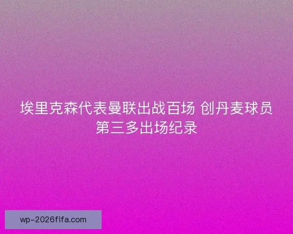 埃里克森代表曼联出战百场 创丹麦球员第三多出场纪录