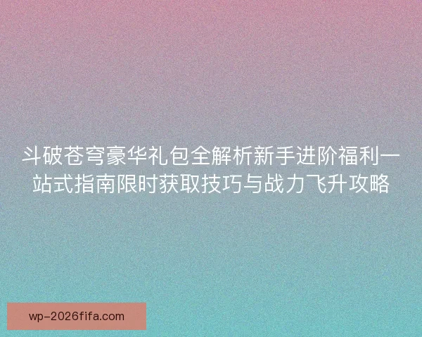 斗破苍穹豪华礼包全解析新手进阶福利一站式指南限时获取技巧与战力飞升攻略