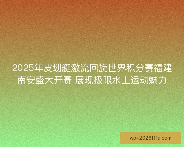 2025年皮划艇激流回旋世界积分赛福建南安盛大开赛 展现极限水上运动魅力