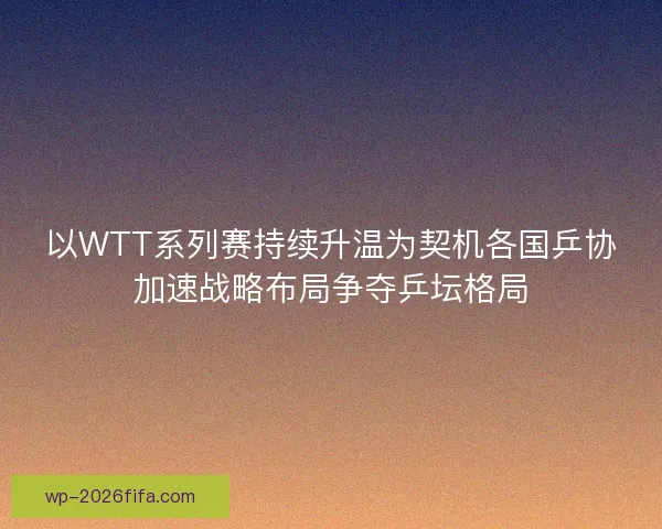 以WTT系列赛持续升温为契机各国乒协加速战略布局争夺乒坛格局