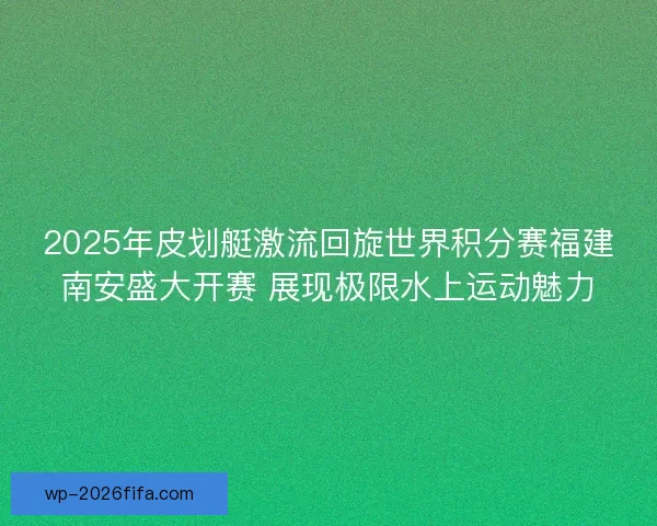 2025年皮划艇激流回旋世界积分赛福建南安盛大开赛 展现极限水上运动魅力