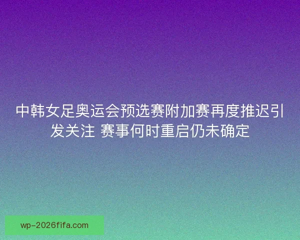 中韩女足奥运会预选赛附加赛再度推迟引发关注 赛事何时重启仍未确定